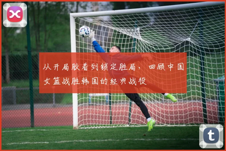 从开局胶着到锁定胜局，回顾中国女篮战胜韩国的经典战役