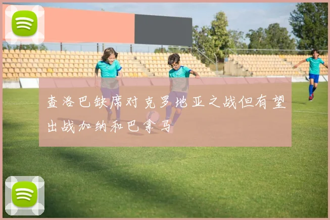 查洛巴缺席对克罗地亚之战但有望出战加纳和巴拿马