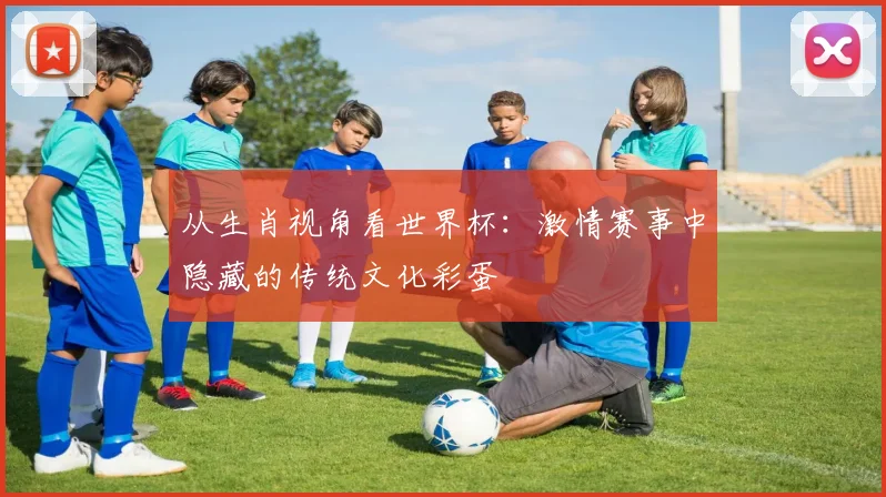 从生肖视角看世界杯：激情赛事中隐藏的传统文化彩蛋
