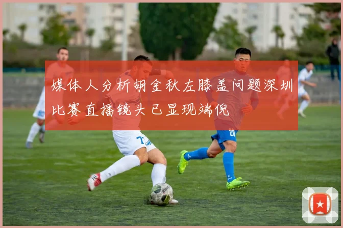 媒体人分析胡金秋左膝盖问题深圳比赛直播镜头已显现端倪
