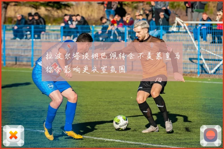 拉波尔塔谈姆巴佩转会不羡慕皇马称会影响更衣室氛围
