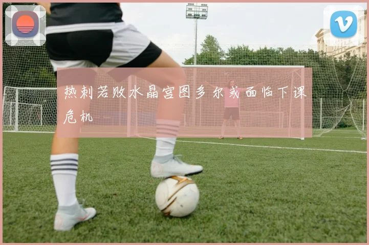 热刺若败水晶宫图多尔或面临下课危机