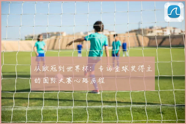 从欧冠到世界杯：专访金球奖得主的国际大赛心路历程