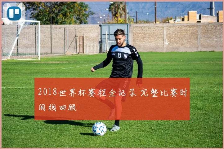 2018世界杯赛程全记录 完整比赛时间线回顾