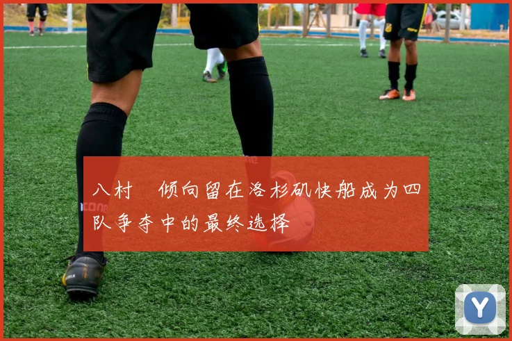 八村塁倾向留在洛杉矶快船成为四队争夺中的最终选择