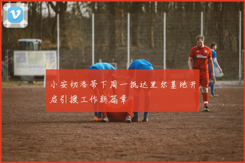 小安切洛蒂下周一抵达里尔基地开启引援工作新篇章