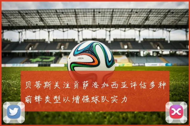 贝蒂斯关注贡萨洛加西亚评估多种前锋类型以增强球队实力