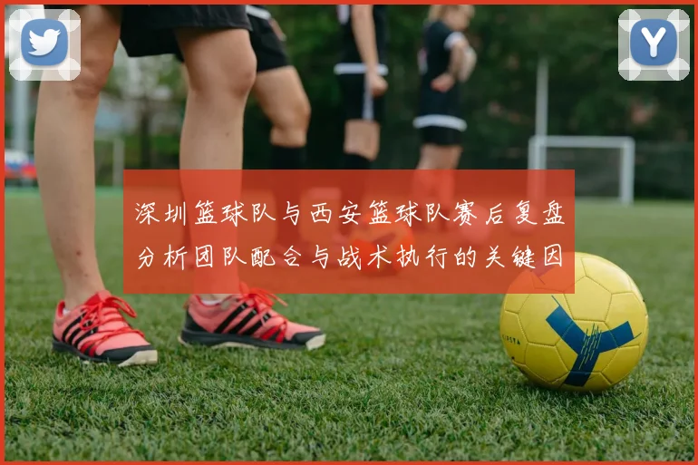 深圳篮球队与西安篮球队赛后复盘分析团队配合与战术执行的关键因素