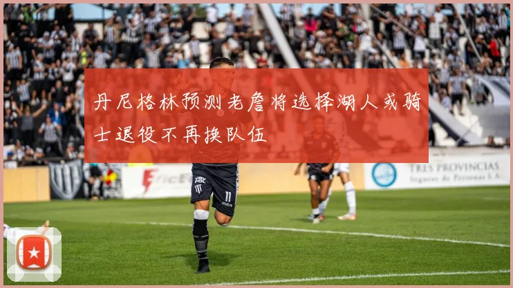 丹尼格林预测老詹将选择湖人或骑士退役不再换队伍