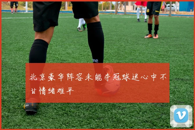 北京豪华阵容未能夺冠球迷心中不甘情绪难平