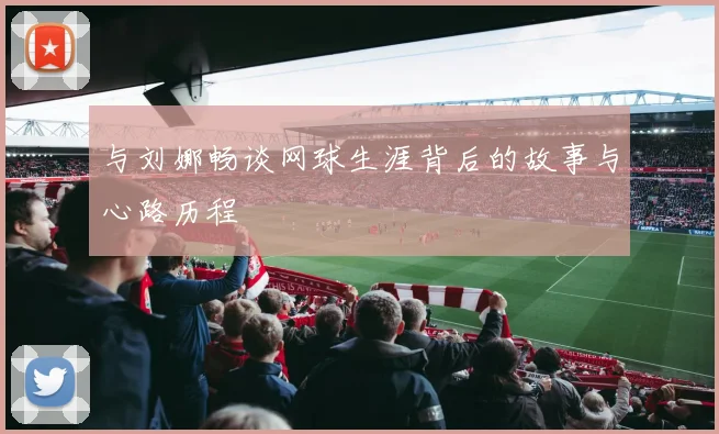 与刘娜畅谈网球生涯背后的故事与心路历程