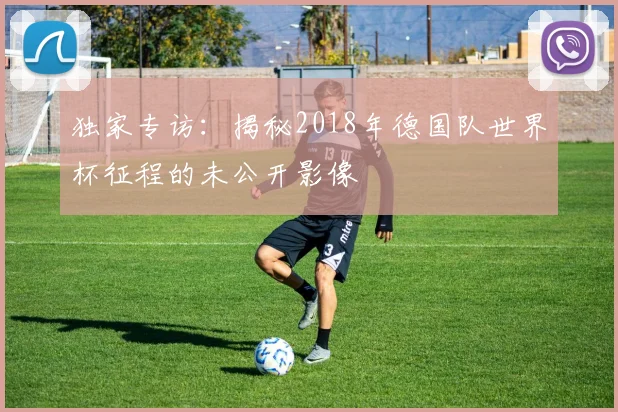 独家专访：揭秘2018年德国队世界杯征程的未公开影像